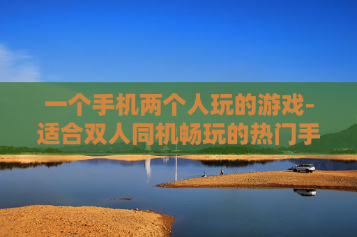 一个手机两个人玩的游戏-适合双人同机畅玩的热门手机游戏推荐
