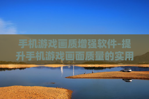 手机游戏画质增强软件-提升手机游戏画面质量的实用软件