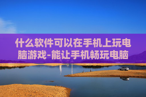什么软件可以在手机上玩电脑游戏-能让手机畅玩电脑游戏的软件推荐