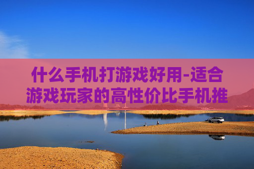什么手机打游戏好用-适合游戏玩家的高性价比手机推荐