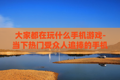 大家都在玩什么手机游戏-当下热门受众人追捧的手机游戏盘点