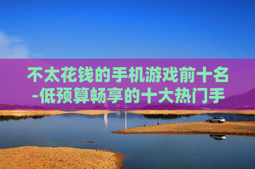 不太花钱的手机游戏前十名-低预算畅享的十大热门手机游戏