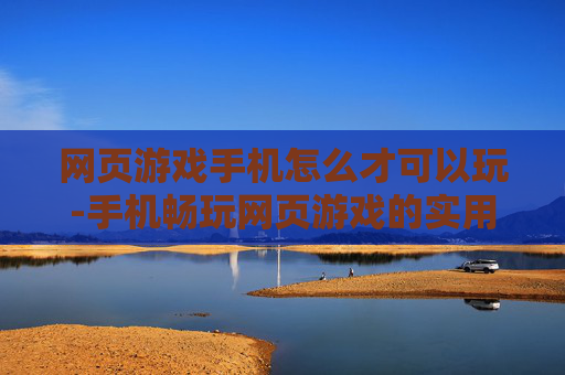 网页游戏手机怎么才可以玩-手机畅玩网页游戏的实用技巧方法