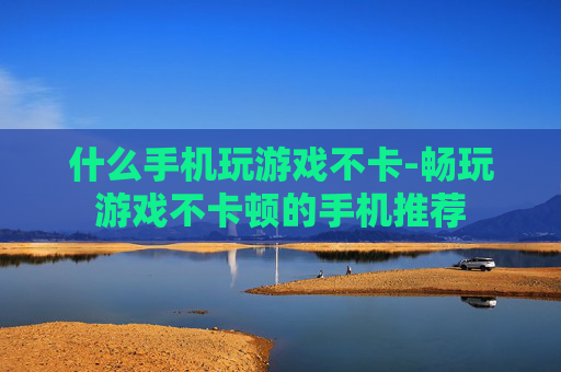 什么手机玩游戏不卡-畅玩游戏不卡顿的手机推荐