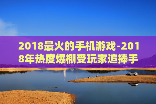 2018最火的手机游戏-2018年热度爆棚受玩家追捧手机游戏