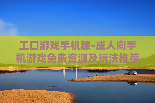 工口游戏手机版-成人向手机游戏免费资源及玩法推荐