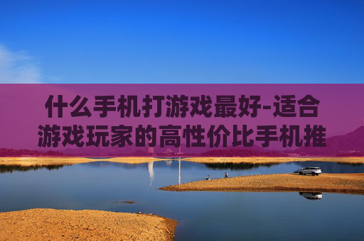 什么手机打游戏最好-适合游戏玩家的高性价比手机推荐