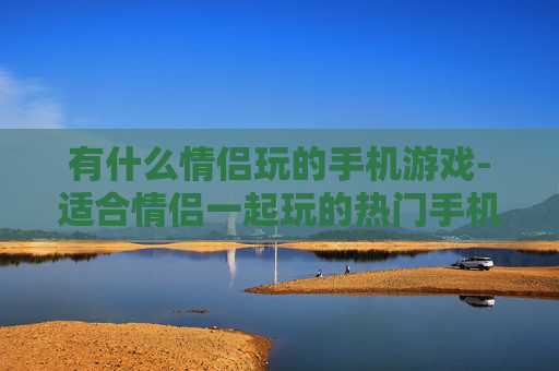 有什么情侣玩的手机游戏-适合情侣一起玩的热门手机游戏推荐