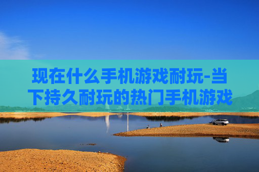 现在什么手机游戏耐玩-当下持久耐玩的热门手机游戏推荐