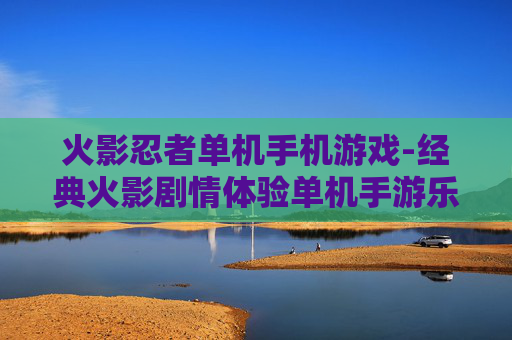 火影忍者单机手机游戏-经典火影剧情体验单机手游乐趣