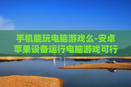 手机能玩电脑游戏么-安卓苹果设备运行电脑游戏可行性