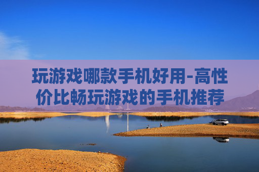 玩游戏哪款手机好用-高性价比畅玩游戏的手机推荐