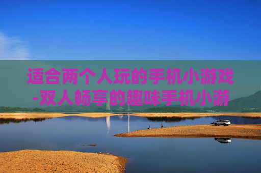 适合两个人玩的手机小游戏-双人畅享的趣味手机小游戏推荐