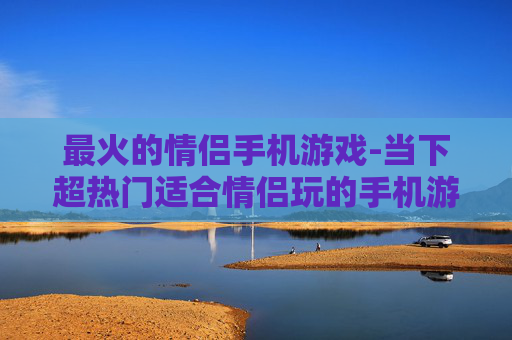 最火的情侣手机游戏-当下超热门适合情侣玩的手机游戏 最火的情侣手机游戏-当下超热门适合情侣玩的手机游戏