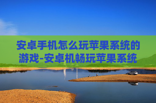 安卓手机怎么玩苹果系统的游戏-安卓机畅玩苹果系统游戏的实用方法