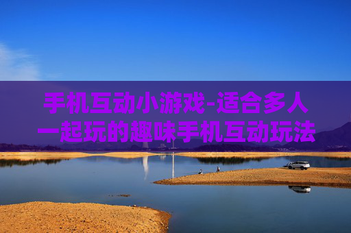 手机互动小游戏-适合多人一起玩的趣味手机互动玩法