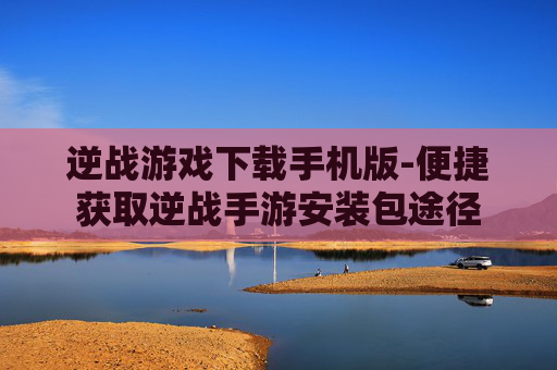 逆战游戏下载手机版-便捷获取逆战手游安装包途径