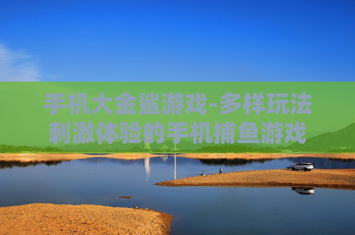 手机大金鲨游戏-多样玩法刺激体验的手机捕鱼游戏