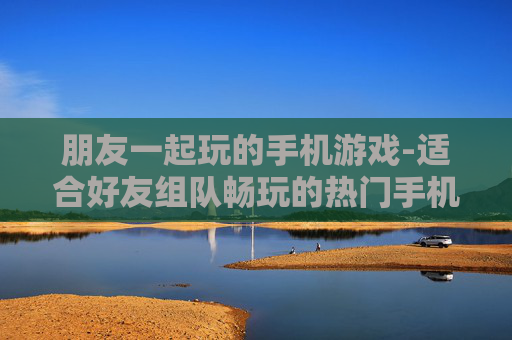 朋友一起玩的手机游戏-适合好友组队畅玩的热门手机游戏