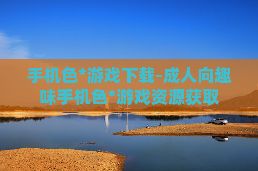 手机色*游戏下载-成人向趣味手机色*游戏资源获取
