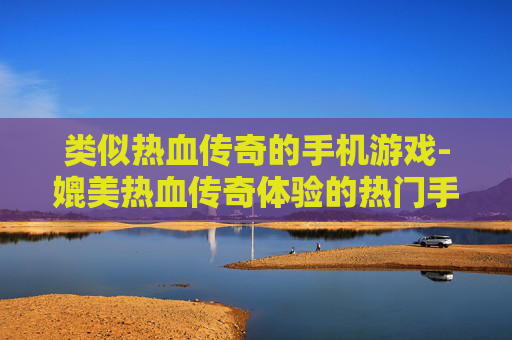 类似热血传奇的手机游戏-媲美热血传奇体验的热门手游推荐