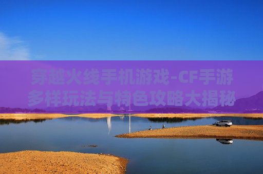 穿越火线手机游戏-CF手游多样玩法与特色攻略大揭秘