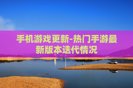 手机游戏更新-热门手游最新版本迭代情况 手机游戏更新-热门手游最新版本迭代情况
