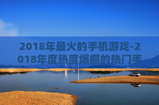 2018年最火的手机游戏-2018年度热度爆棚的热门手游推荐