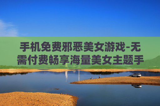 手机免费邪恶美女游戏-无需付费畅享海量美女主题手机游戏