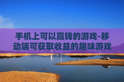 手机上可以赢钱的游戏-移动端可获取收益的趣味游戏类型