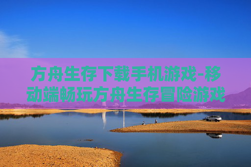 方舟生存下载手机游戏-移动端畅玩方舟生存冒险游戏下载途径