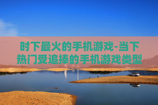时下最火的手机游戏-当下热门受追捧的手机游戏类型