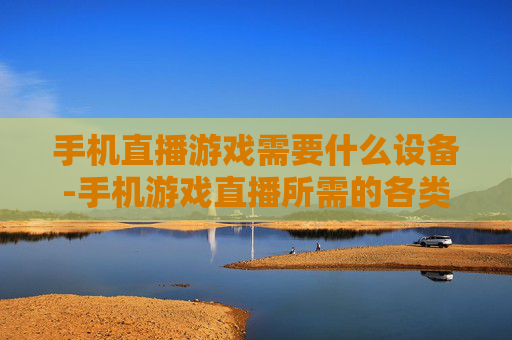 手机直播游戏需要什么设备-手机游戏直播所需的各类设备推荐