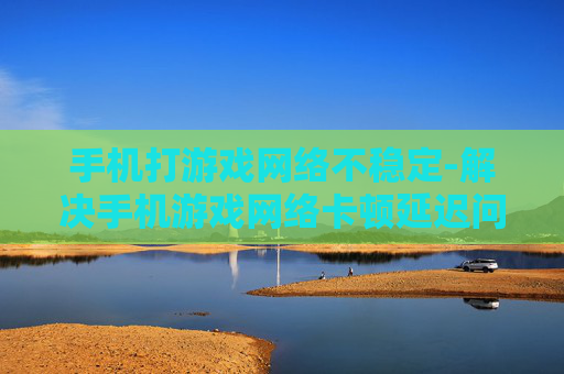 手机打游戏网络不稳定-解决手机游戏网络卡顿延迟问题