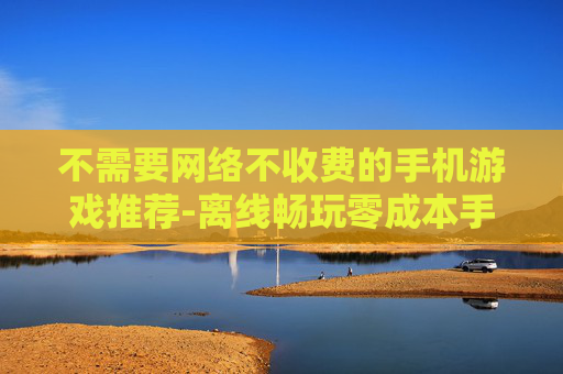 不需要网络不收费的手机游戏推荐-离线畅玩零成本手机游戏大集合 不需要网络不收费的手机游戏推荐-离线畅玩零成本手机游戏大集合