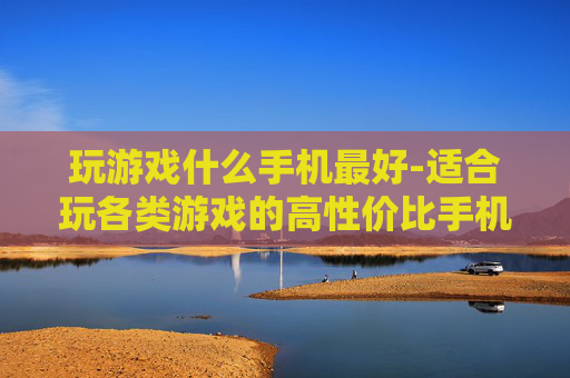 玩游戏什么手机最好-适合玩各类游戏的高性价比手机推荐