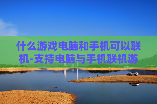 什么游戏电脑和手机可以联机-支持电脑与手机联机游玩的热门游戏推荐