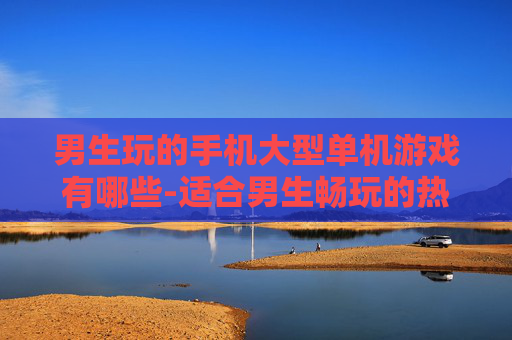 男生玩的手机大型单机游戏有哪些-适合男生畅玩的热门大型手机单机游戏