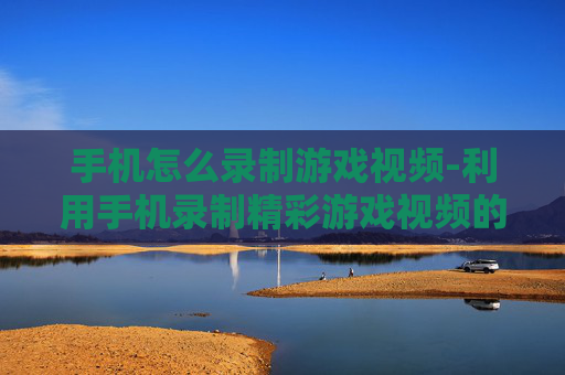 手机怎么录制游戏视频-利用手机录制精彩游戏视频的方法