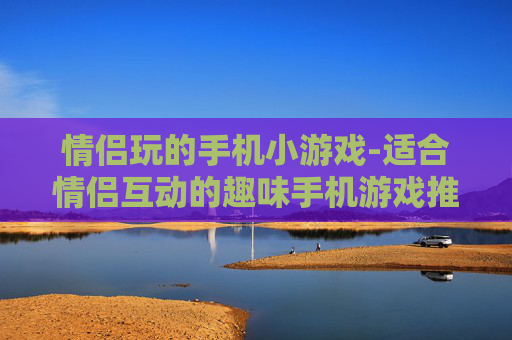 情侣玩的手机小游戏-适合情侣互动的趣味手机游戏推荐