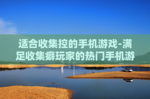 适合收集控的手机游戏-满足收集癖玩家的热门手机游戏推荐