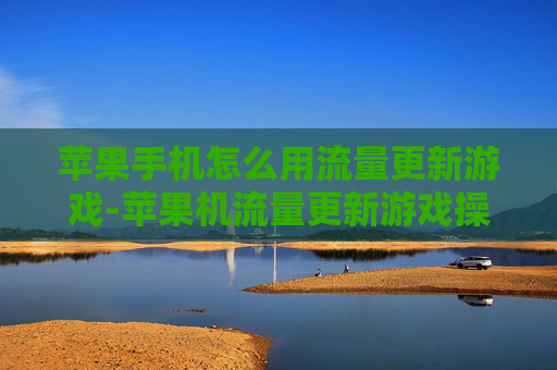 苹果手机怎么用流量更新游戏-苹果机流量更新游戏操作方法揭秘