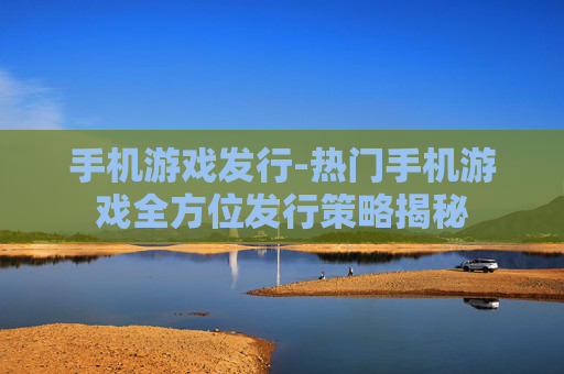 手机游戏发行-热门手机游戏全方位发行策略揭秘