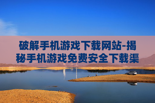 破解手机游戏下载网站-揭秘手机游戏免费安全下载渠道