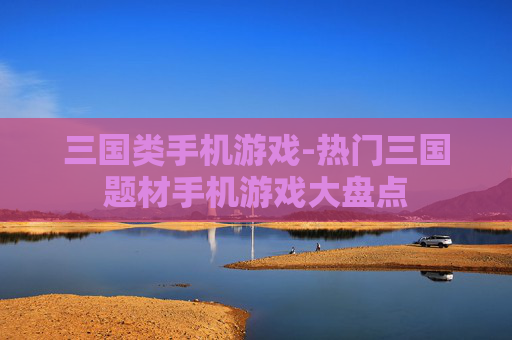 三国类手机游戏-热门三国题材手机游戏大盘点