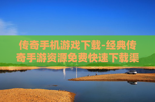 传奇手机游戏下载-经典传奇手游资源免费快速下载渠道