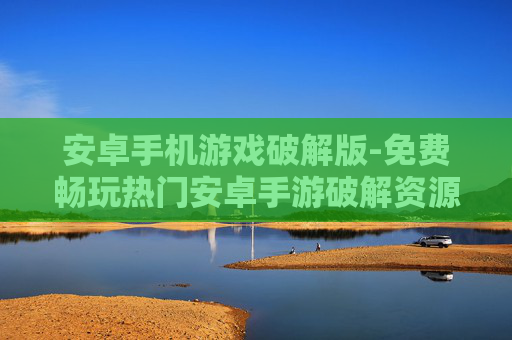 安卓手机游戏破解版-免费畅玩热门安卓手游破解资源