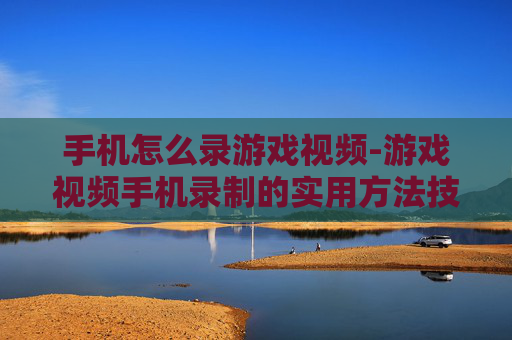 手机怎么录游戏视频-游戏视频手机录制的实用方法技巧
