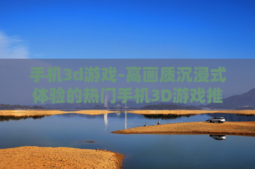 手机3d游戏-高画质沉浸式体验的热门手机3D游戏推荐