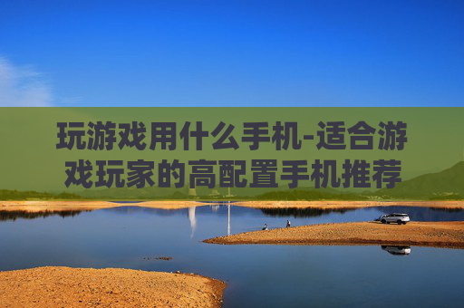 玩游戏用什么手机-适合游戏玩家的高配置手机推荐